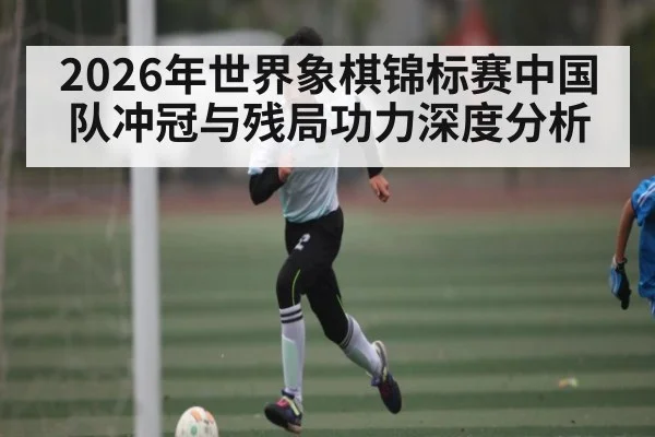 2026年世界象棋锦标赛中国队冲冠与残局功力深度分析